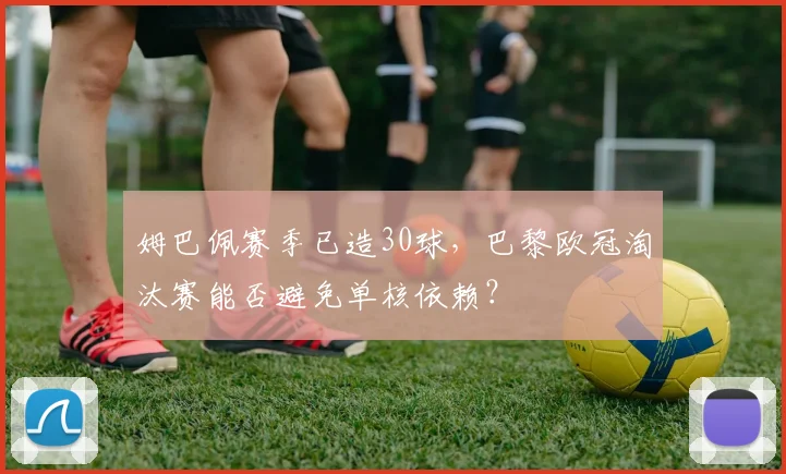 姆巴佩赛季已造30球，巴黎欧冠淘汰赛能否避免单核依赖？