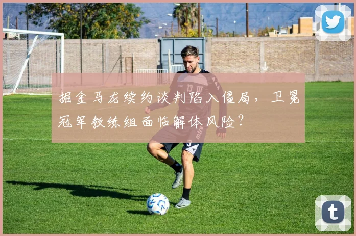 掘金马龙续约谈判陷入僵局，卫冕冠军教练组面临解体风险？