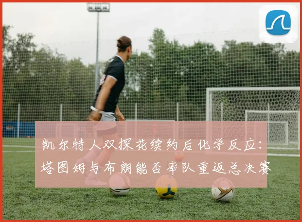 凯尔特人双探花续约后化学反应：塔图姆与布朗能否率队重返总决赛？
