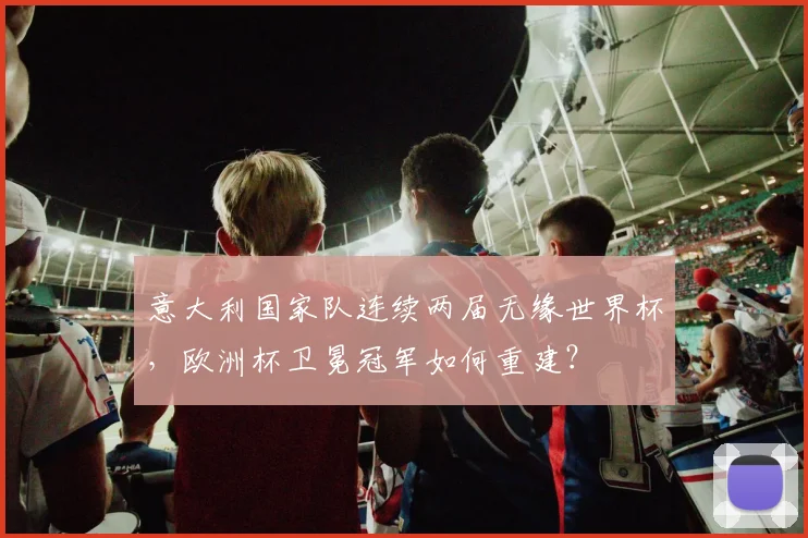意大利国家队连续两届无缘世界杯,欧洲杯卫冕冠军如何重建?