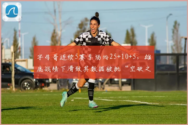 字母哥连续5赛季场均25+10+5，雄鹿战绩下滑致其数据被批“空砍之王”