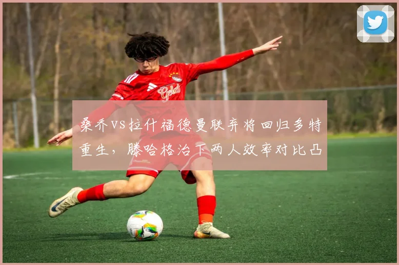 桑乔vs拉什福德曼联弃将回归多特重生，滕哈格治下两人效率对比凸显管理失败