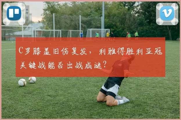 C罗膝盖旧伤复发，利雅得胜利亚冠关键战能否出战成谜？