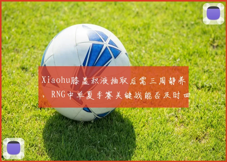 Xiaohu膝盖积液抽取后需三周静养，RNG中单夏季赛关键战能否及时回归？