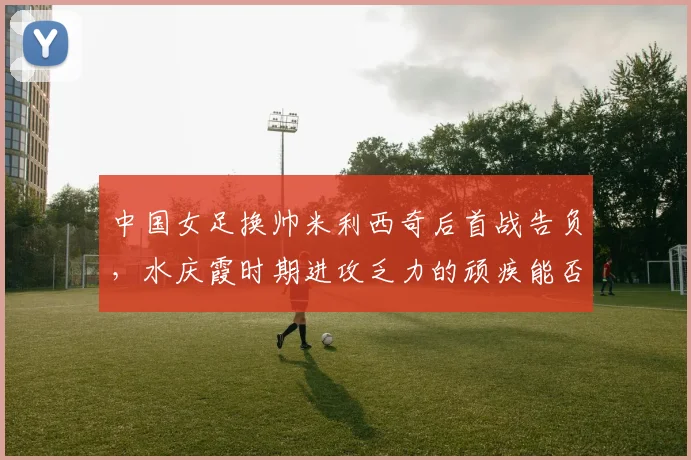 中国女足换帅米利西奇后首战告负，水庆霞时期进攻乏力的顽疾能否破解？